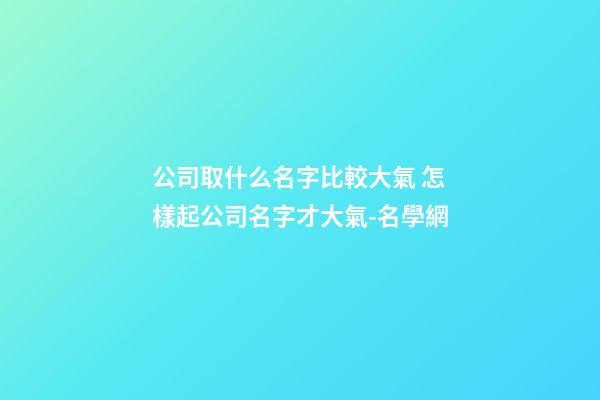公司取什么名字比較大氣 怎樣起公司名字才大氣-名學網-第1張-公司起名-玄機派